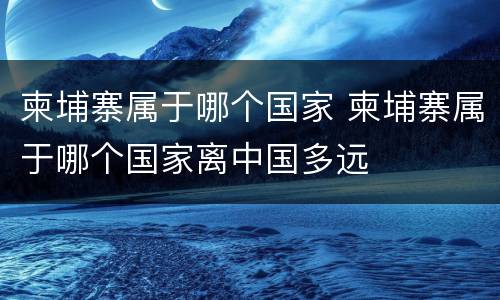 柬埔寨属于哪个国家 柬埔寨属于哪个国家离中国多远