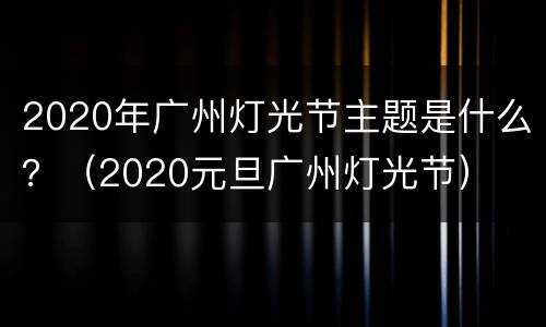 2020年广州灯光节主题是什么？（2020元旦广州灯光节）