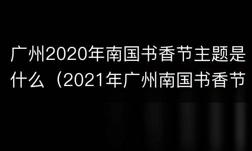 广州2020年南国书香节主题是什么（2021年广州南国书香节）