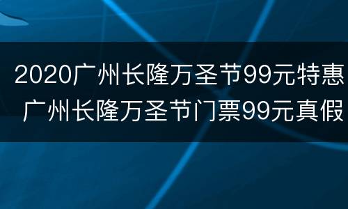 2020广州长隆万圣节99元特惠 广州长隆万圣节门票99元真假