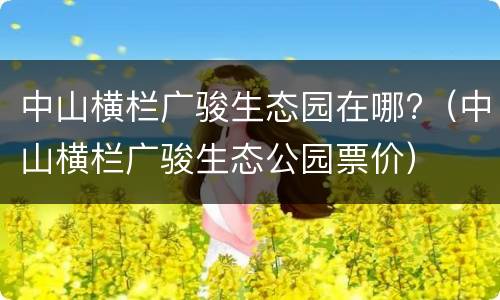 中山横栏广骏生态园在哪?（中山横栏广骏生态公园票价）