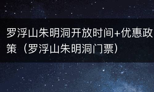 罗浮山朱明洞开放时间+优惠政策（罗浮山朱明洞门票）