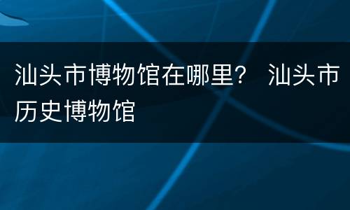 汕头市博物馆在哪里？ 汕头市历史博物馆