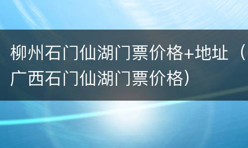 柳州石门仙湖门票价格+地址（广西石门仙湖门票价格）