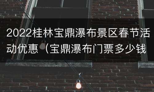 2022桂林宝鼎瀑布景区春节活动优惠（宝鼎瀑布门票多少钱一张）