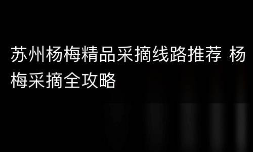 苏州杨梅精品采摘线路推荐 杨梅采摘全攻略