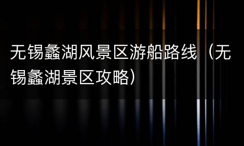 无锡蠡湖风景区游船路线（无锡蠡湖景区攻略）