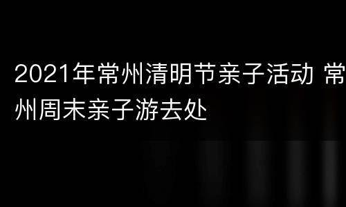2021年常州清明节亲子活动 常州周末亲子游去处