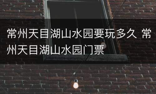 常州天目湖山水园要玩多久 常州天目湖山水园门票