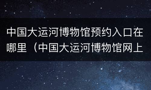 中国大运河博物馆预约入口在哪里（中国大运河博物馆网上预约）