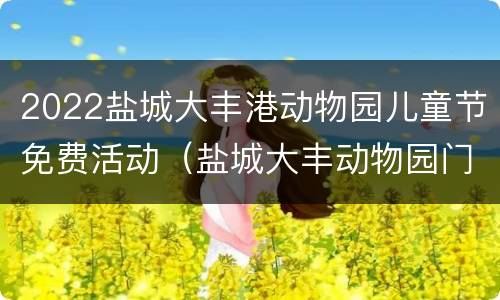 2022盐城大丰港动物园儿童节免费活动（盐城大丰动物园门票多少钱一张）