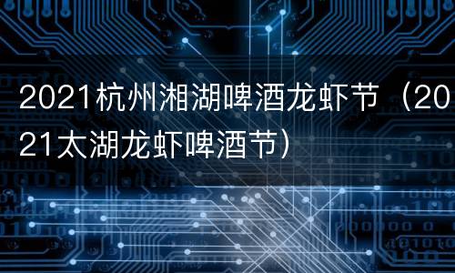2021杭州湘湖啤酒龙虾节（2021太湖龙虾啤酒节）
