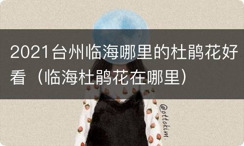 2021台州临海哪里的杜鹃花好看（临海杜鹃花在哪里）
