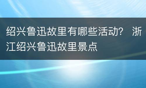 绍兴鲁迅故里有哪些活动？ 浙江绍兴鲁迅故里景点