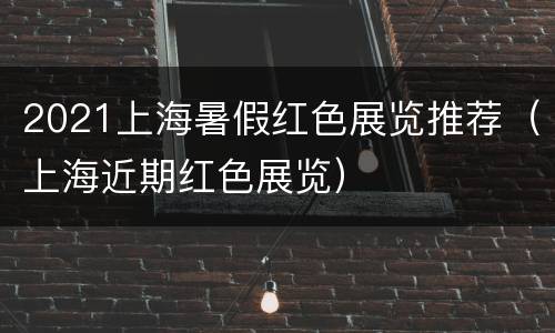 2021上海暑假红色展览推荐（上海近期红色展览）