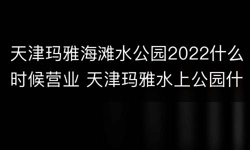 天津玛雅海滩水公园2022什么时候营业 天津玛雅水上公园什么时候开业的