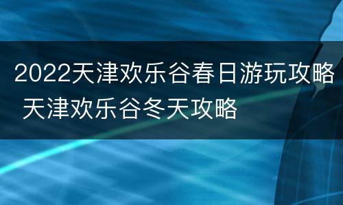 2022天津欢乐谷春日游玩攻略 天津欢乐谷冬天攻略