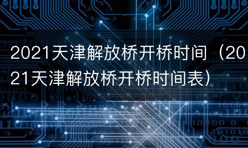 2021天津解放桥开桥时间（2021天津解放桥开桥时间表）