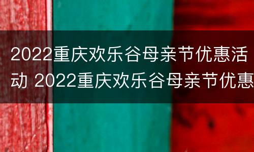 2022重庆欢乐谷母亲节优惠活动 2022重庆欢乐谷母亲节优惠活动时间表