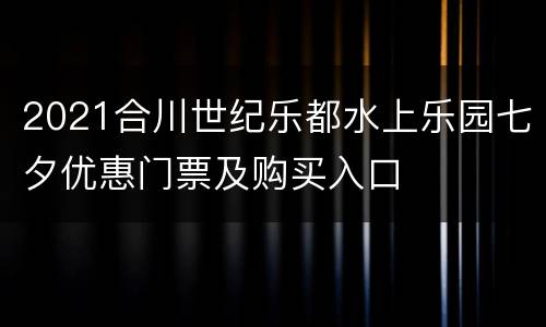 2021合川世纪乐都水上乐园七夕优惠门票及购买入口