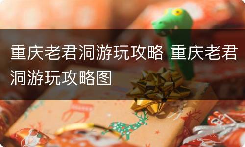重庆老君洞游玩攻略 重庆老君洞游玩攻略图