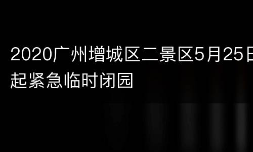 2020广州增城区二景区5月25日起紧急临时闭园