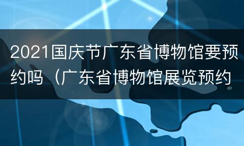2021国庆节广东省博物馆要预约吗（广东省博物馆展览预约能游玩博物馆吗）