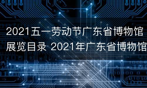 2021五一劳动节广东省博物馆展览目录 2021年广东省博物馆展览信息