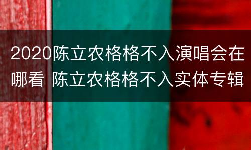 2020陈立农格格不入演唱会在哪看 陈立农格格不入实体专辑