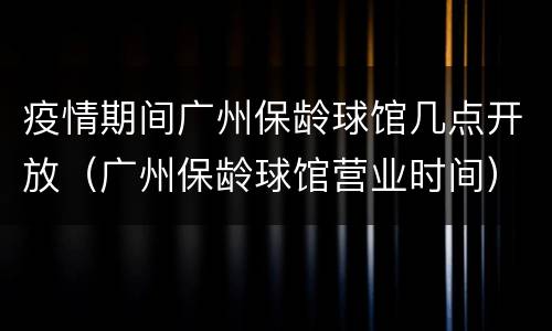 疫情期间广州保龄球馆几点开放（广州保龄球馆营业时间）