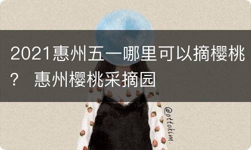 2021惠州五一哪里可以摘樱桃？ 惠州樱桃采摘园