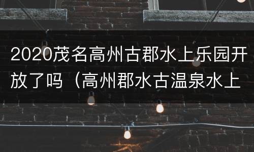 2020茂名高州古郡水上乐园开放了吗（高州郡水古温泉水上乐园时间）