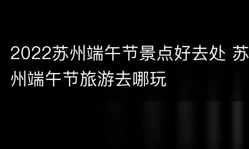 2022苏州端午节景点好去处 苏州端午节旅游去哪玩