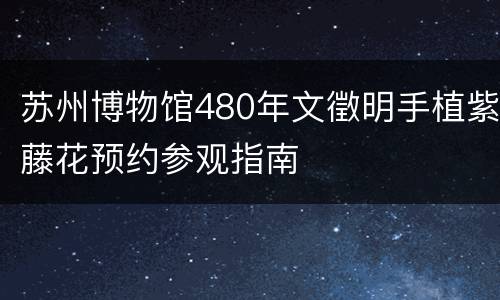 苏州博物馆480年文徵明手植紫藤花预约参观指南