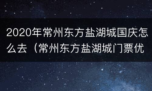 2020年常州东方盐湖城国庆怎么去（常州东方盐湖城门票优惠政策）