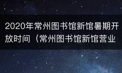 2020年常州图书馆新馆暑期开放时间（常州图书馆新馆营业时间）