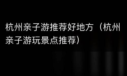 杭州亲子游推荐好地方（杭州亲子游玩景点推荐）