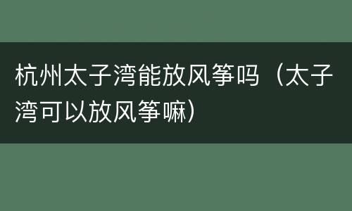 杭州太子湾能放风筝吗（太子湾可以放风筝嘛）