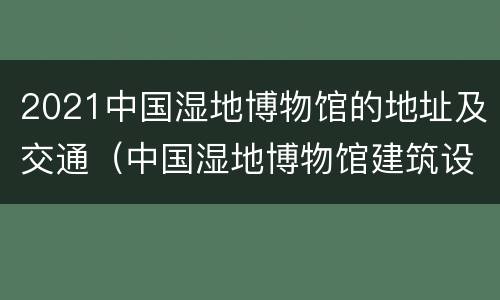 2021中国湿地博物馆的地址及交通（中国湿地博物馆建筑设计）