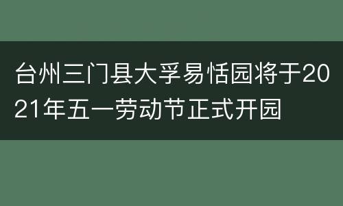 台州三门县大孚易恬园将于2021年五一劳动节正式开园