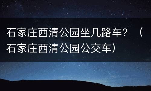 石家庄西清公园坐几路车？（石家庄西清公园公交车）