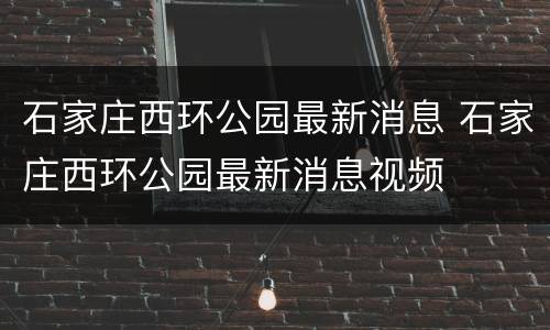 石家庄西环公园最新消息 石家庄西环公园最新消息视频