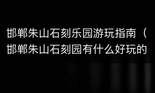邯郸朱山石刻乐园游玩指南（邯郸朱山石刻园有什么好玩的）