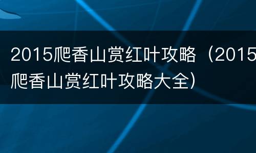 2015爬香山赏红叶攻略（2015爬香山赏红叶攻略大全）