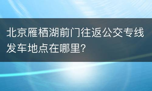 北京雁栖湖前门往返公交专线发车地点在哪里？