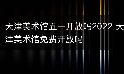 天津美术馆五一开放吗2022 天津美术馆免费开放吗