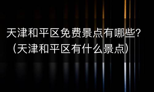 天津和平区免费景点有哪些？（天津和平区有什么景点）