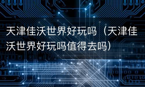 天津佳沃世界好玩吗（天津佳沃世界好玩吗值得去吗）