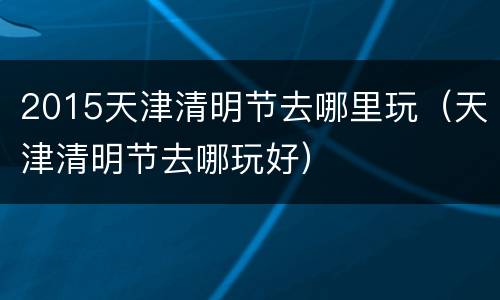 2015天津清明节去哪里玩（天津清明节去哪玩好）