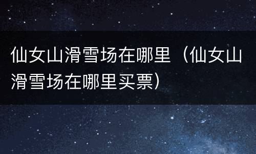仙女山滑雪场在哪里（仙女山滑雪场在哪里买票）